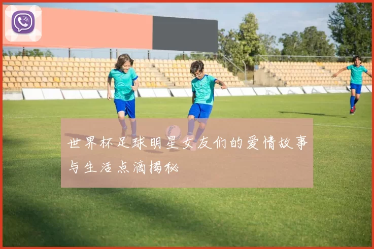世界杯足球明星女友们的爱情故事与生活点滴揭秘