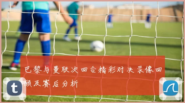 巴黎与曼联次回合精彩对决录像回顾及赛后分析