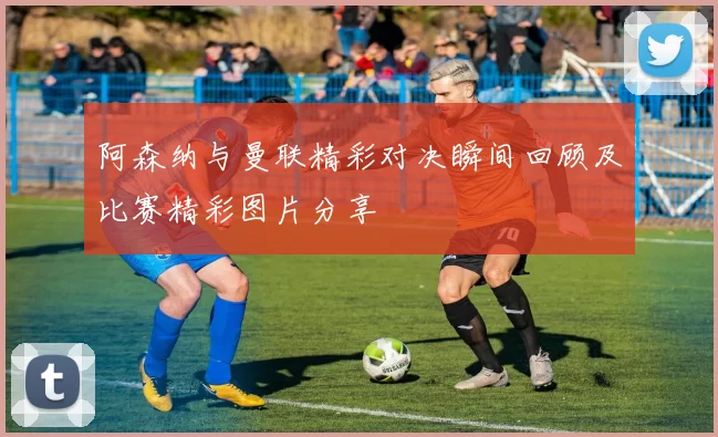 阿森纳与曼联精彩对决瞬间回顾及比赛精彩图片分享