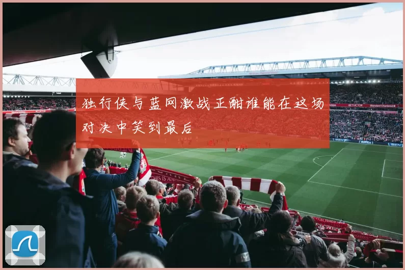 独行侠与蓝网激战正酣谁能在这场对决中笑到最后