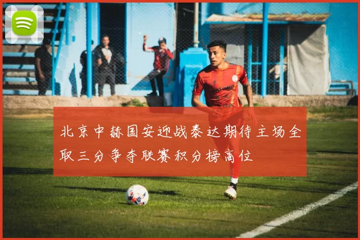 北京中赫国安迎战泰达期待主场全取三分争夺联赛积分榜高位