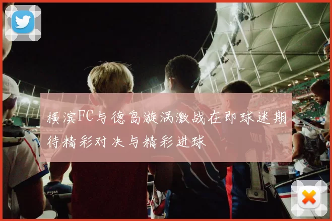 横滨FC与德岛漩涡激战在即球迷期待精彩对决与精彩进球