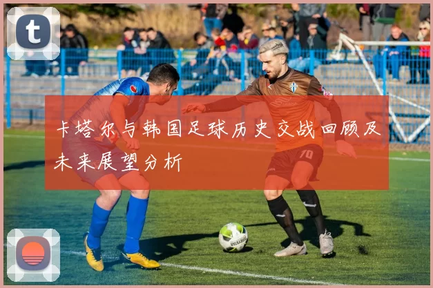 卡塔尔与韩国足球历史交战回顾及未来展望分析