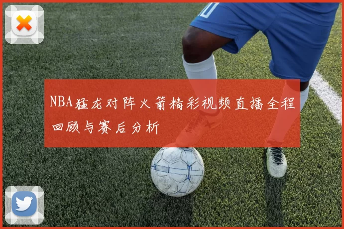 NBA猛龙对阵火箭精彩视频直播全程回顾与赛后分析