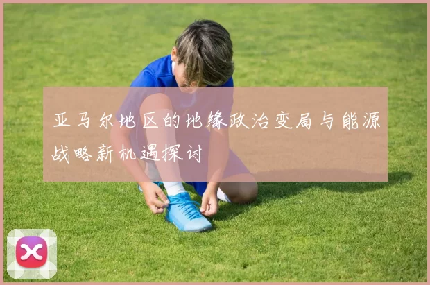 亚马尔地区的地缘政治变局与能源战略新机遇探讨