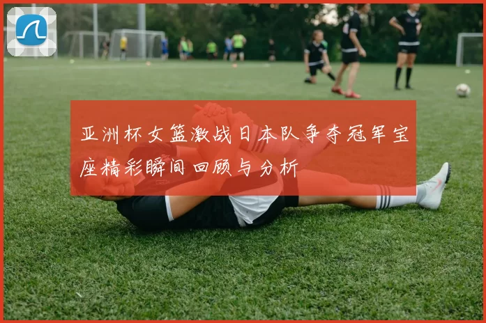 亚洲杯女篮激战日本队争夺冠军宝座精彩瞬间回顾与分析