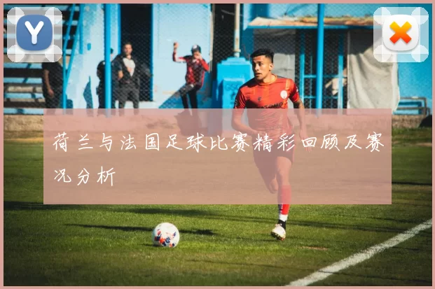 荷兰与法国足球比赛精彩回顾及赛况分析