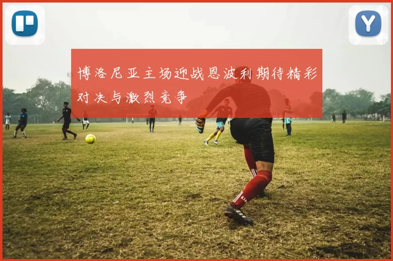 博洛尼亚主场迎战恩波利期待精彩对决与激烈竞争